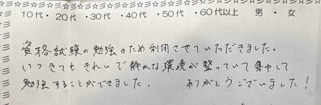 資格試験の勉強のために自習室・コワーキングスペースを利用した方の手書きアンケート。きれいで静かな環境という口コミ 返信 この度はご利用いただき、ありがとうございました!資格試験の勉強に集中できる、きれいで静かな環境づくりを大切にしておりますので、そのように感じていただけて大変嬉しく思います。当自習室は静かに勉強できる空間を求める方々に選ばれているコワーキングスペースです。資格取得に向けて、これからも当店をぜひご活用ください。応援しております! 画像2:24時間利用・コンセント完備のお声(カフェ代わりの利用) 文字起こし 24時間利用できるのがありがたかったです。区切られていて、コンセントも利用できるのでカフェで作業するより気楽で集中できました。ありがとうございました! 画像ファイル名 jishushitsu-24jikan-concent-kanbi-kuchikomi.jpg(自習室_24時間_コンセント完備_口コミ.jpg) メタディスクリプション 24時間利用可能・コンセント完備の自習室の口コミをご紹介。「カフェで作業するより気楽で集中できた」との声をいただきました。仕切られた個別スペースで快適に勉強・作業できる、24時間営業のコワーキングスペースです。 代替テキスト(alt) 24時間利用できてコンセントも使える自習室・コワーキングスペースについての手書きアンケート回答 返信 ご利用ありがとうございました!24時間いつでも使える環境と、各席のコンセント・仕切られた個別スペースは、カフェよりも集中して作業や勉強に取り組みたい方にご好評をいただいております。気楽に、かつしっかり集中できる勉強できる場所として、これからもお役立ていただければ幸いです。またのご利用をお待ちしております! 画像3:韓国語検定合格のお声(40代男性) 文字起こし ありがとうございました!! ハングル能力検定3級に合格しました。ごほうびの韓国旅行に行ってきます!! 画像ファイル名 jishushitsu-hangul-kentei-goukaku-kuchikomi.jpg(自習室_ハングル検定_合格_口コミ.jpg) メタディスクリプション ハングル能力検定3級に合格された40代男性からの嬉しい口コミ。語学資格の勉強場所として自習室・コワーキングスペースをご利用いただきました。語学学習や資格勉強に集中できる図書館代わりの学習スペースとしてもおすすめです。 代替テキスト(alt) ハングル能力検定3級合格を報告する自習室利用者(40代男性)の手書きアンケート 返信 ハングル能力検定3級合格、誠におめでとうございます!勉強の成果が実を結び、私たちも大変嬉しく思います。当自習室が語学学習の集中できる場所としてお役に立てたこと、光栄です。ごほうびの韓国旅行、ぜひ楽しんできてください!次の目標に向けて勉強される際も、図書館代わりに静かに集中できる学習スペースとして、ぜひまたご利用くださいませ。Claude Fable 5 は現在ご利用いただ