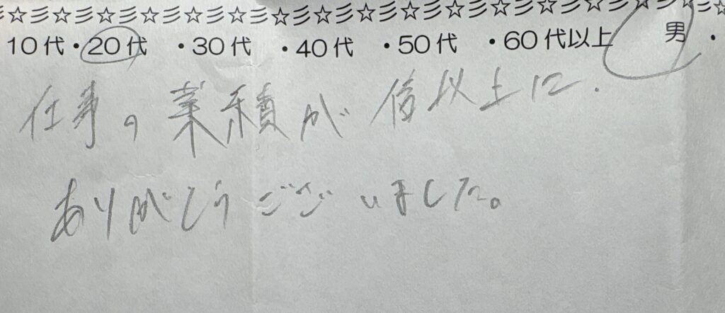 20代男性のお客様による手書きアンケート。「仕事の業績が倍以上に。ありがとうございました。」というコメントが書かれている メタディスクリプショ